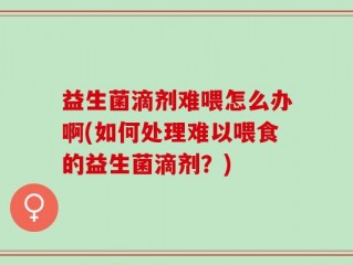 益生菌滴剂难喂怎么办啊(如何处理难以喂食的益生菌滴剂？)