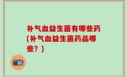 补气血益生菌有哪些药(补气血益生菌药品哪些？)