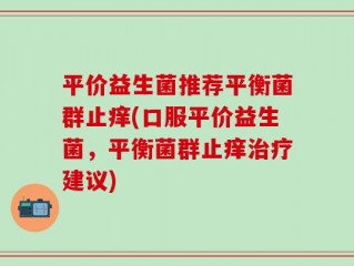 平价益生菌推荐平衡菌群止痒(口服平价益生菌，平衡菌群止痒治疗建议)