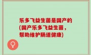 乐多飞益生菌是国产的(国产乐多飞益生菌，帮助维护肠道健康)