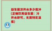 益生菌凉开水多少度冲(正确饮用益生菌：冷开水即可，无需特定温度)