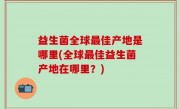 益生菌全球最佳产地是哪里(全球最佳益生菌产地在哪里？)
