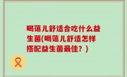 喝蔼儿舒适合吃什么益生菌(喝蔼儿舒适怎样搭配益生菌最佳？)