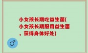 小女孩长期吃益生菌(小女孩长期服用益生菌，获得身体好处)