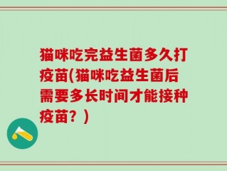 猫咪吃完益生菌多久打疫苗(猫咪吃益生菌后需要多长时间才能接种疫苗？)
