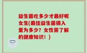 益生菌吃多少才最好呢女生(最佳益生菌摄入量为多少？女性需了解的健康知识！)