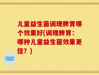 儿童益生菌调理脾胃哪个效果好(调理脾胃：哪种儿童益生菌效果更佳？)