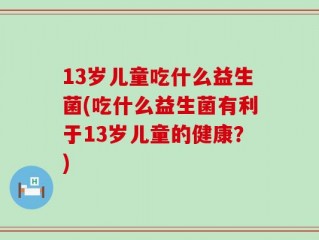 13岁儿童吃什么益生菌(吃什么益生菌有利于13岁儿童的健康？)