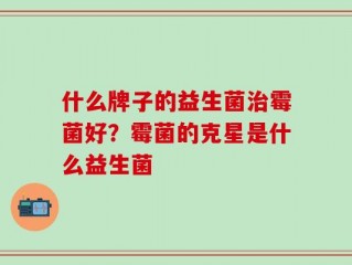 什么牌子的益生菌治霉菌好？霉菌的克星是什么益生菌