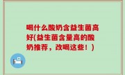 喝什么酸奶含益生菌高好(益生菌含量高的酸奶推荐，改喝这些！)