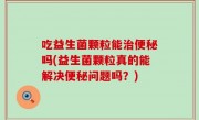 吃益生菌颗粒能治便秘吗(益生菌颗粒真的能解决便秘问题吗？)