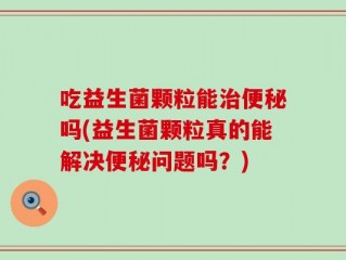 吃益生菌颗粒能治便秘吗(益生菌颗粒真的能解决便秘问题吗？)