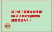 孩子吐了需要吃益生菌吗(孩子呕吐后需要服用益生菌吗？)