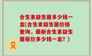 合生素益生菌多少钱一盒(合生素益生菌价格查询，最新合生素益生菌报价多少钱一盒？)