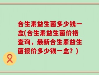 合生素益生菌多少钱一盒(合生素益生菌价格查询，最新合生素益生菌报价多少钱一盒？)