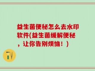 益生菌便秘怎么去水印软件(益生菌缓解便秘，让你告别烦恼！)