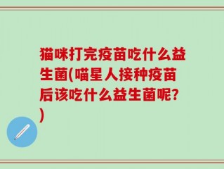 猫咪打完疫苗吃什么益生菌(喵星人接种疫苗后该吃什么益生菌呢？)