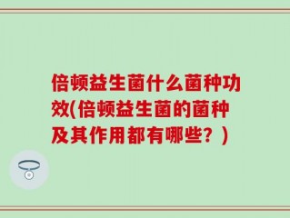 倍顿益生菌什么菌种功效(倍顿益生菌的菌种及其作用都有哪些？)