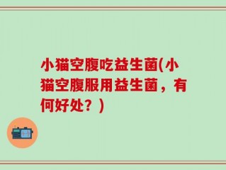 小猫空腹吃益生菌(小猫空腹服用益生菌，有何好处？)
