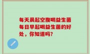 每天晨起空腹喝益生菌每日早起喝益生菌的好处，你知道吗？