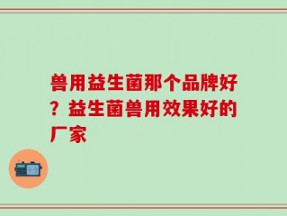 兽用益生菌那个品牌好？益生菌兽用效果好的厂家