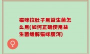 猫咪拉肚子用益生菌怎么用(如何正确使用益生菌缓解猫咪腹泻)