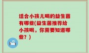 适合小孩儿喝的益生菌有哪些(益生菌推荐给小孩喝，你需要知道哪些？)