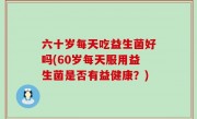 六十岁每天吃益生菌好吗(60岁每天服用益生菌是否有益健康？)