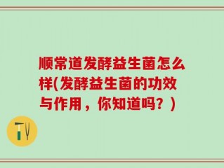 顺常道发酵益生菌怎么样(发酵益生菌的功效与作用，你知道吗？)