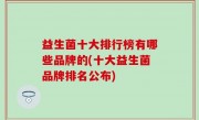 益生菌十大排行榜有哪些品牌的(十大益生菌品牌排名公布)