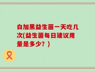 白加黑益生菌一天吃几次(益生菌每日建议用量是多少？)
