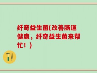 纤奇益生菌(改善肠道健康，纤奇益生菌来帮忙！)
