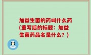 加益生菌的药叫什么药(重写后的标题：加益生菌药品名是什么？)