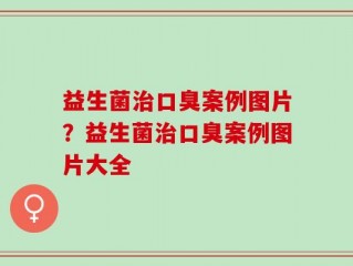 益生菌治口臭案例图片？益生菌治口臭案例图片大全