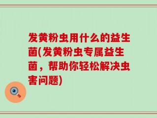 发黄粉虫用什么的益生菌(发黄粉虫专属益生菌，帮助你轻松解决虫害问题)