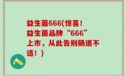 益生菌666(惊喜！益生菌品牌“666”上市，从此告别肠道不适！)