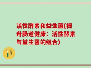 活性酵素和益生菌(提升肠道健康：活性酵素与益生菌的组合)
