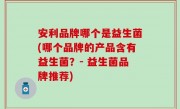 安利品牌哪个是益生菌(哪个品牌的产品含有益生菌？- 益生菌品牌推荐)