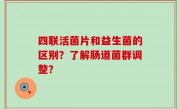 四联活菌片和益生菌的区别？了解肠道菌群调整？