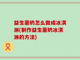 益生菌奶怎么做成冰淇淋(制作益生菌奶冰淇淋的方法)