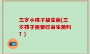 三岁小孩子益生菌(三岁孩子需要吃益生菌吗？)