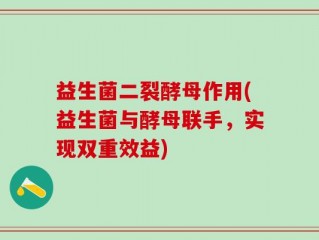 益生菌二裂酵母作用(益生菌与酵母联手，实现双重效益)