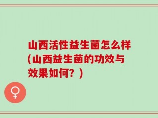 山西活性益生菌怎么样(山西益生菌的功效与效果如何？)
