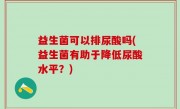 益生菌可以排尿酸吗(益生菌有助于降低尿酸水平？)