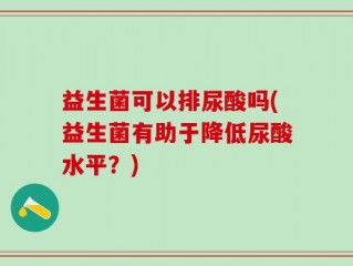 益生菌可以排尿酸吗(益生菌有助于降低尿酸水平？)