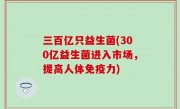 三百亿只益生菌(300亿益生菌进入市场，提高人体免疫力)