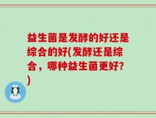 益生菌是发酵的好还是综合的好(发酵还是综合，哪种益生菌更好？)