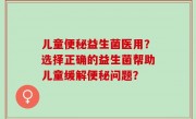 儿童便秘益生菌医用？选择正确的益生菌帮助儿童缓解便秘问题？