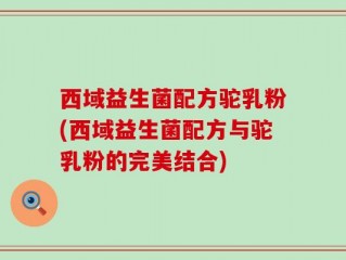西域益生菌配方驼乳粉(西域益生菌配方与驼乳粉的完美结合)