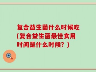 复合益生菌什么时候吃(复合益生菌最佳食用时间是什么时候？)